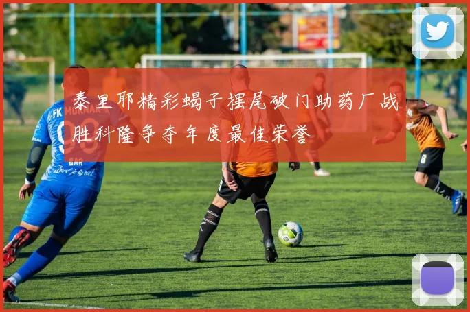 泰里耶精彩蝎子摆尾破门助药厂战胜科隆争夺年度最佳荣誉