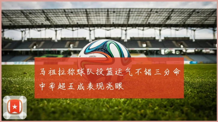 马祖拉称球队投篮运气不错三分命中率超五成表现亮眼