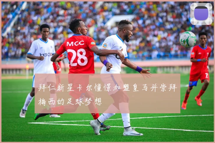 拜仁新星卡尔憧憬加盟皇马并崇拜梅西的足球梦想