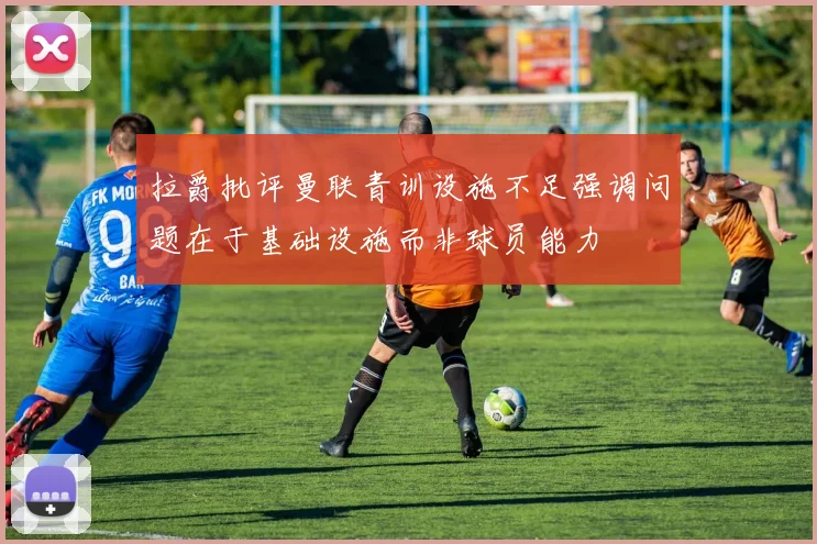 拉爵批评曼联青训设施不足强调问题在于基础设施而非球员能力