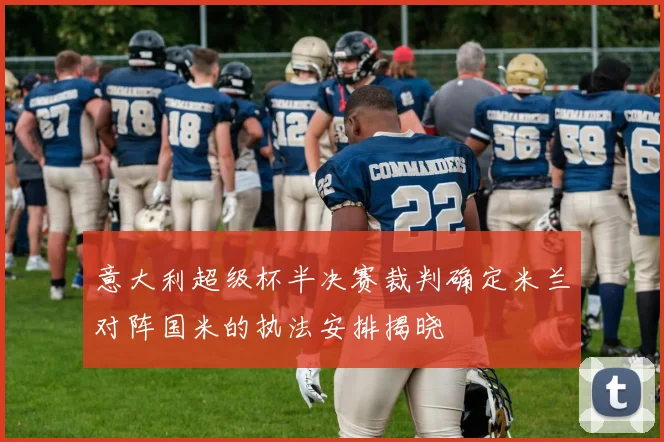 意大利超级杯半决赛裁判确定米兰对阵国米的执法安排揭晓