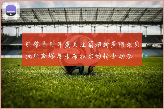 巴黎圣日耳曼关注葡超新星阿尔贝托科斯塔与卡布拉尔的转会动态