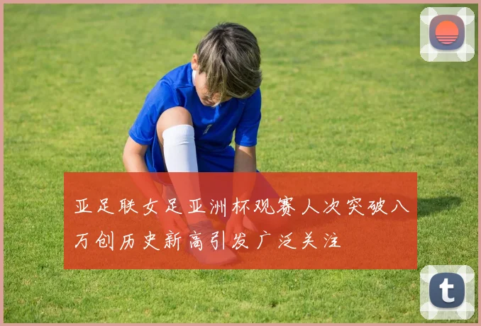 亚足联女足亚洲杯观赛人次突破八万创历史新高引发广泛关注