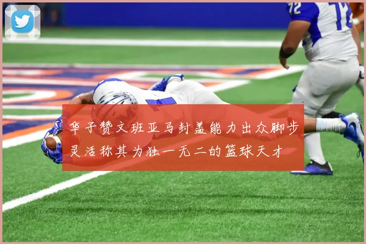 华子赞文班亚马封盖能力出众脚步灵活称其为独一无二的篮球天才