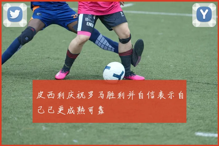 皮西利庆祝罗马胜利并自信表示自己已更成熟可靠