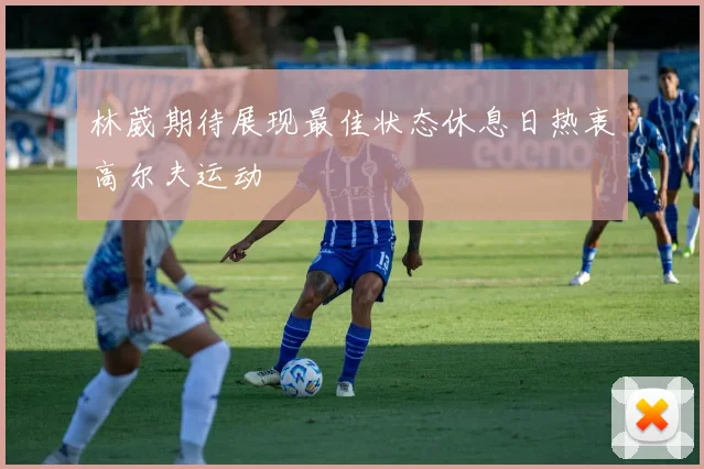 林葳期待展现最佳状态休息日热衷高尔夫运动
