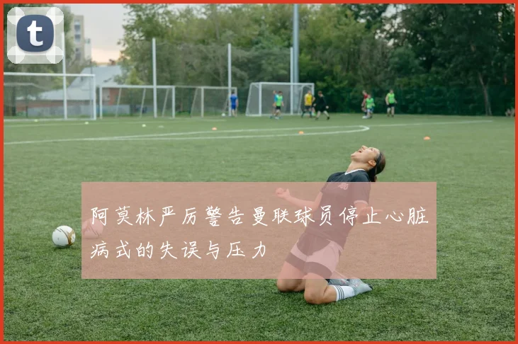 阿莫林严厉警告曼联球员停止心脏病式的失误与压力