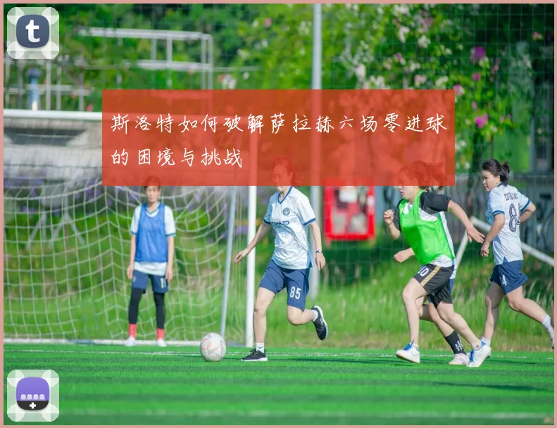 斯洛特如何破解萨拉赫六场零进球的困境与挑战