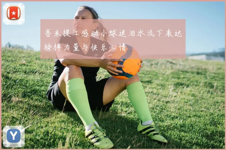 吾米提江感动小球迷泪水流下表达榜样力量与快乐心情