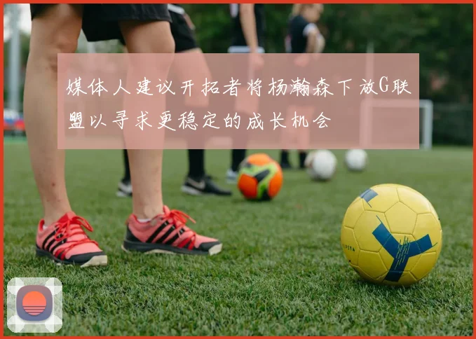 媒体人建议开拓者将杨瀚森下放G联盟以寻求更稳定的成长机会