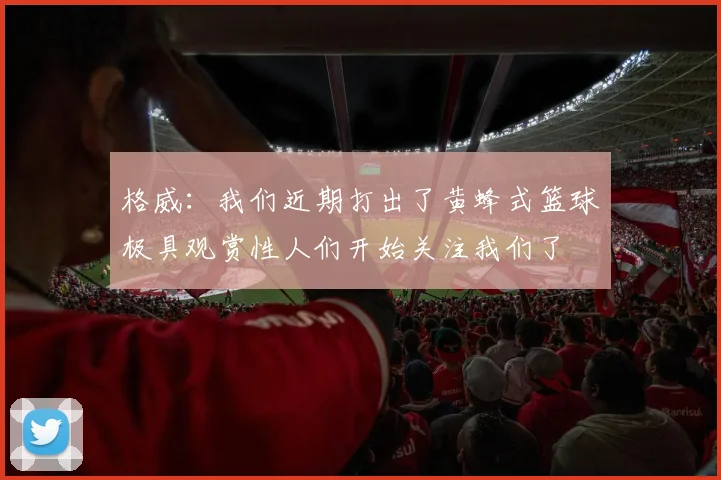 格威：我们近期打出了黄蜂式篮球极具观赏性人们开始关注我们了