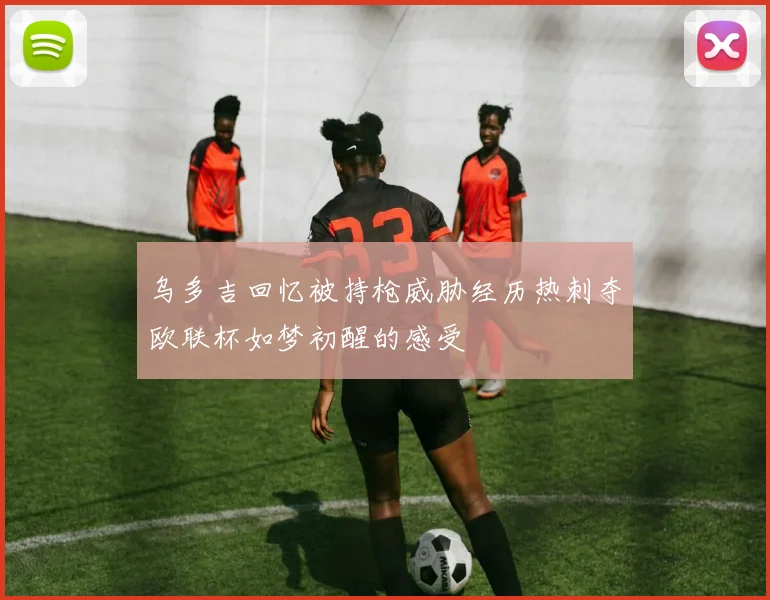 乌多吉回忆被持枪威胁经历热刺夺欧联杯如梦初醒的感受