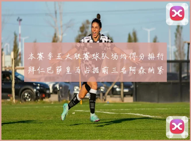 本赛季五大联赛球队场均得分排行拜仁巴萨皇马占据前三名阿森纳紧随其后位列第五