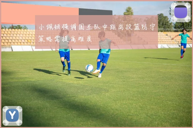小佩顿强调国王队中距离投篮防守策略需提高难度