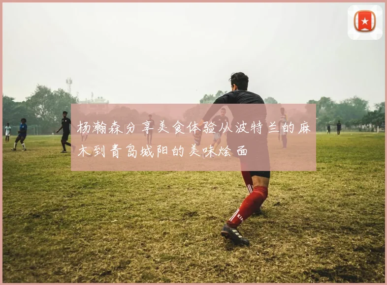 杨瀚森分享美食体验从波特兰的麻木到青岛城阳的美味烩面