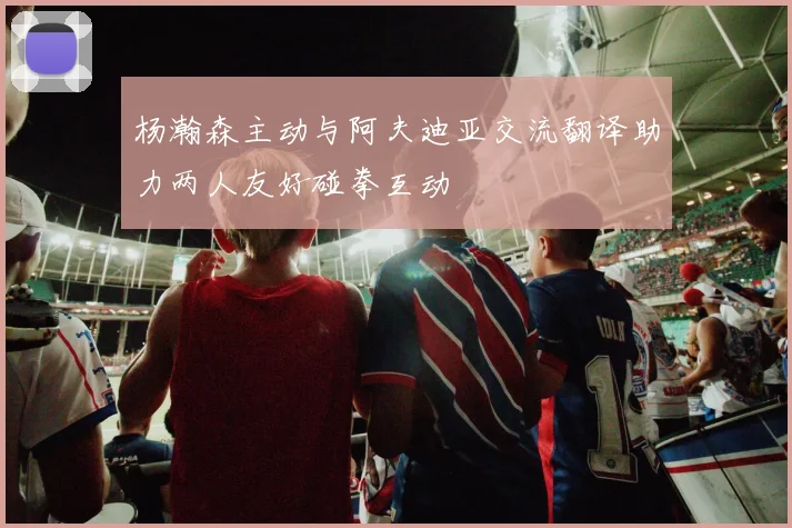 杨瀚森主动与阿夫迪亚交流翻译助力两人友好碰拳互动