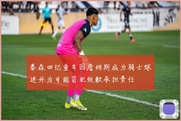 泰森回忆童年因詹姆斯成为骑士球迷并为可能冒犯致歉承担责任