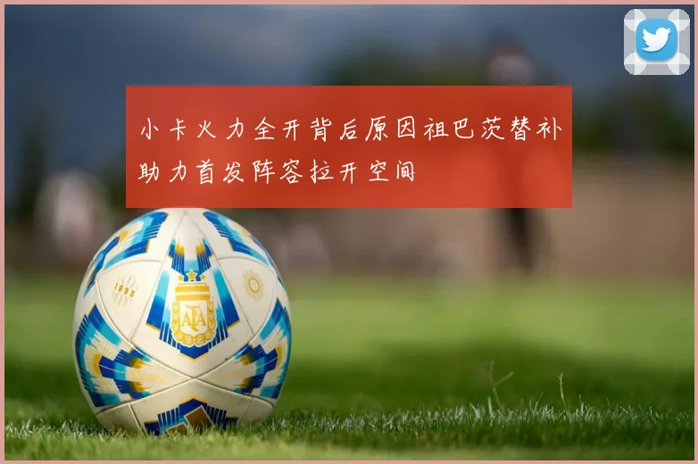 小卡火力全开背后原因祖巴茨替补助力首发阵容拉开空间