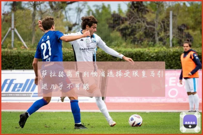 萨拉赫离开利物浦选择受限皇马引进几乎不可能