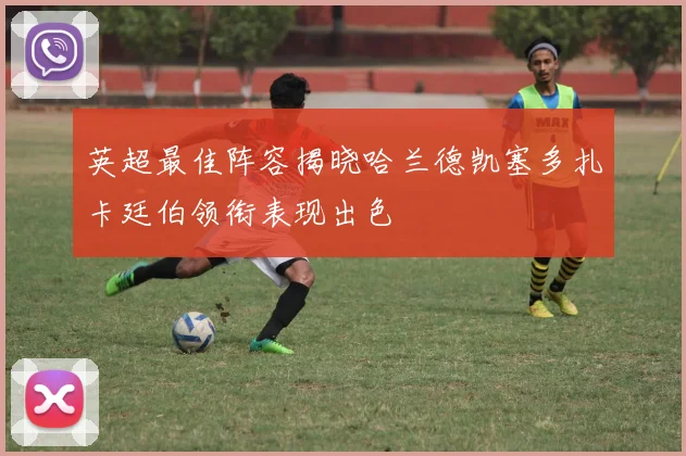英超最佳阵容揭晓哈兰德凯塞多扎卡廷伯领衔表现出色