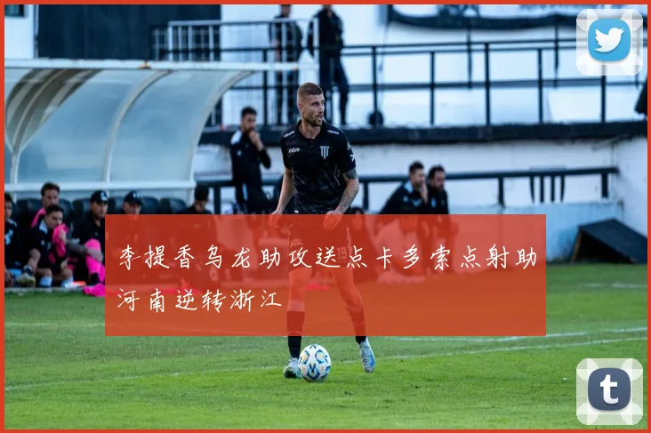 李提香乌龙助攻送点卡多索点射助河南逆转浙江