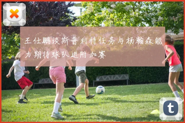 王仕鹏谈斯普利特任务与杨瀚森能力期待球队进附加赛