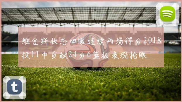 维金斯状态回暖连续两场得分2018投11中贡献24分6篮板表现抢眼
